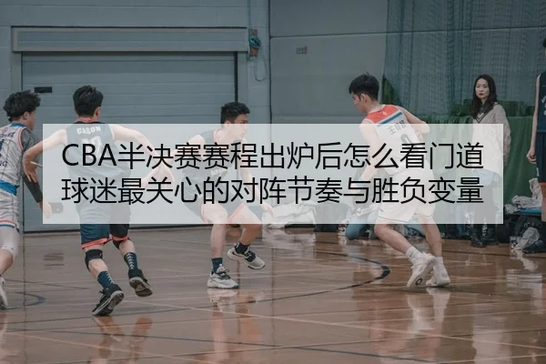 CBA半决赛赛程出炉后怎么看门道 球迷最关心的对阵节奏与胜负变量