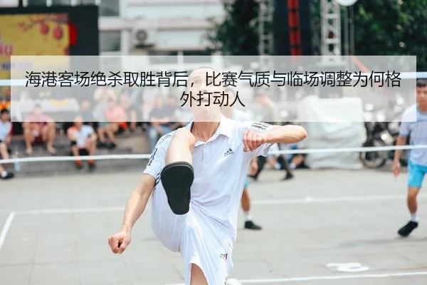 海港客场绝杀取胜背后，比赛气质与临场调整为何格外打动人