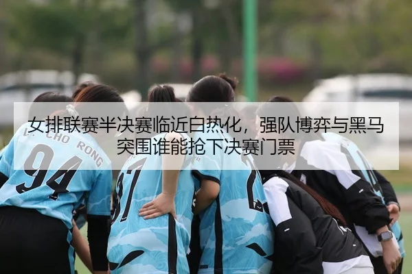 女排联赛半决赛临近白热化，强队博弈与黑马突围谁能抢下决赛门票
